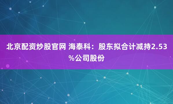 北京配资炒股官网 海泰科：股东拟合计减持2.53%公司股份