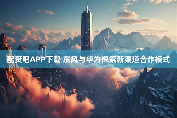 配资吧APP下载 东风与华为探索新渠道合作模式