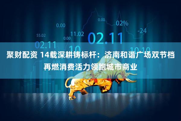 聚财配资 14载深耕铸标杆：济南和谐广场双节档再燃消费活力领跑城市商业